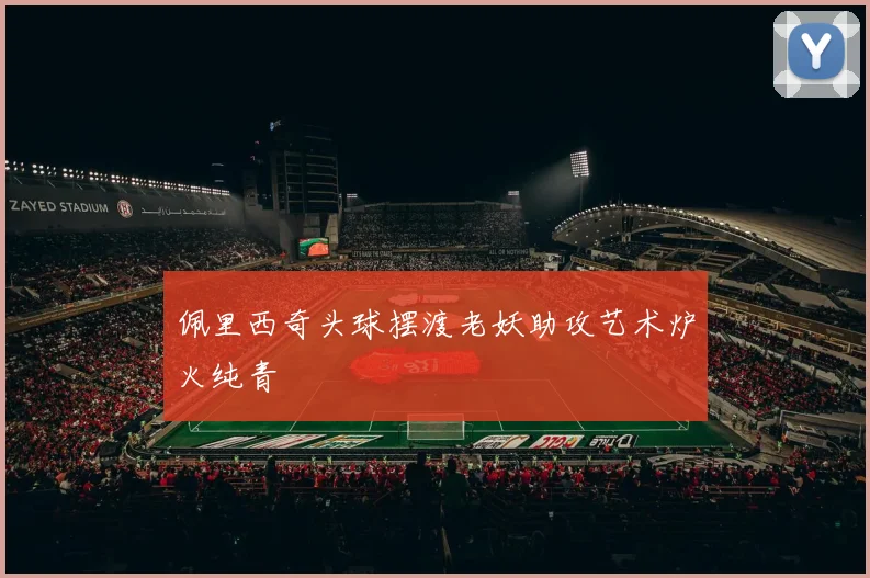 佩里西奇头球摆渡老妖助攻艺术炉火纯青 - 必一运动体育